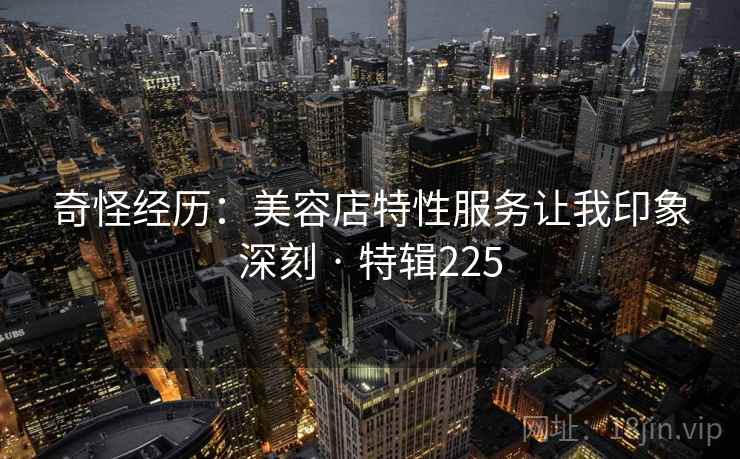 奇怪经历：美容店特性服务让我印象深刻 · 特辑225