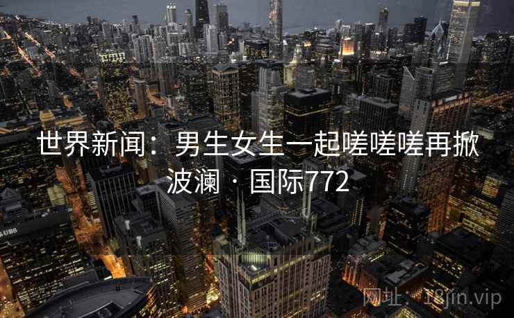 世界新闻：男生女生一起嗟嗟嗟再掀波澜 · 国际772