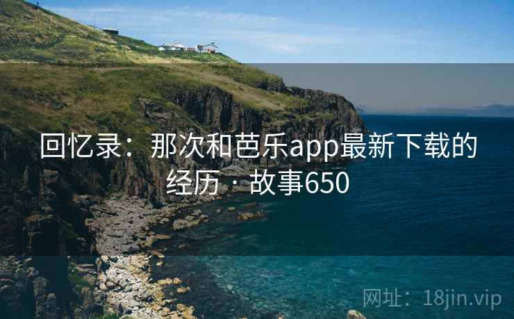 回忆录:那次和芭乐app最新下载的经历 · 故事650 回忆录:那次和芭乐app最新下载的经历 · 故事650