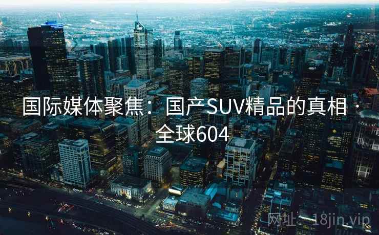 国际媒体聚焦：国产SUV精品的真相 · 全球604