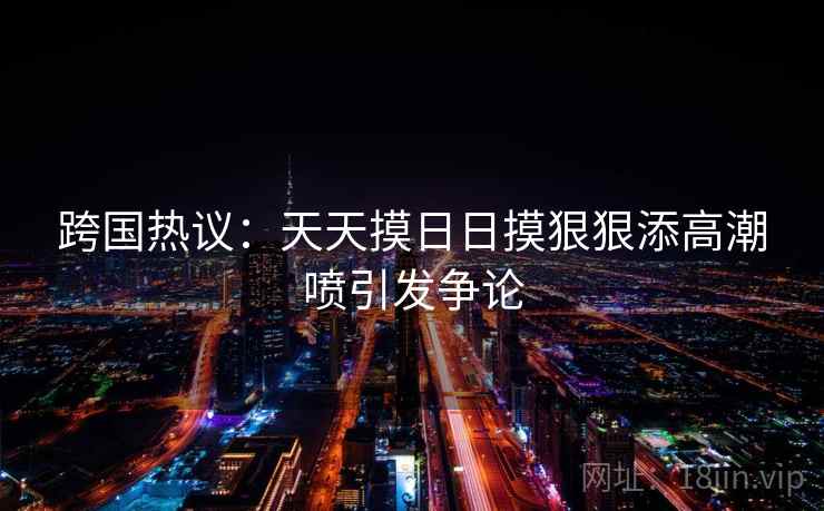 跨国热议：天天摸日日摸狠狠添高潮喷引发争论
