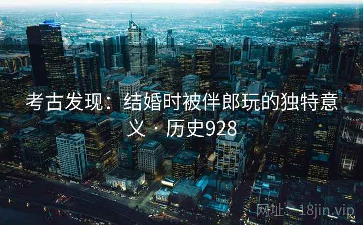 考古发现:结婚时被伴郎玩的独特意义 · 历史928 考古发现:结婚时被伴郎玩的独特意义 · 历史928
