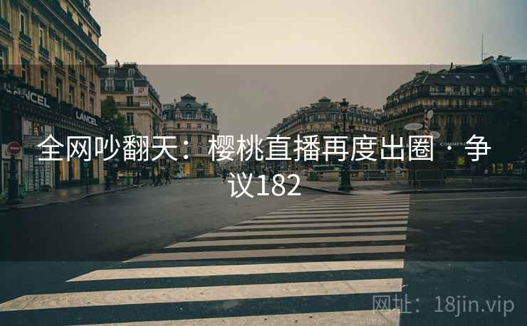 全网吵翻天:樱桃直播再度出圈 · 争议182 全网吵翻天:樱桃直播再度出圈 · 争议182