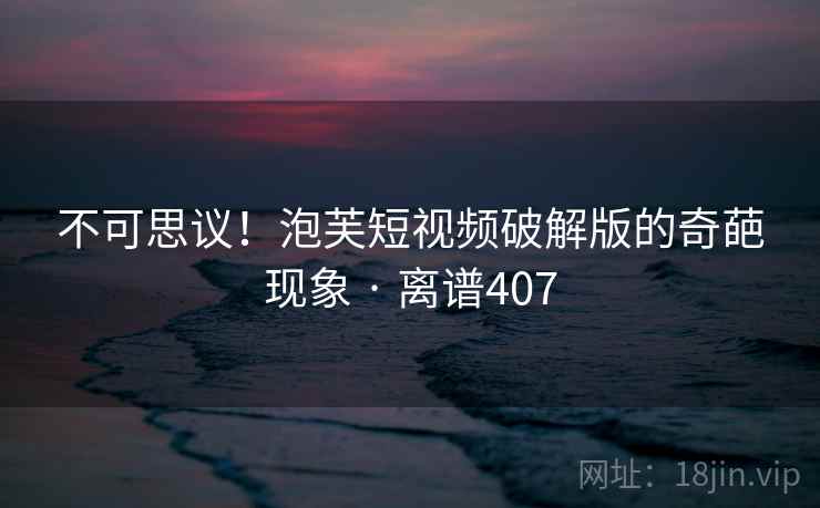 不可思议！泡芙短视频破解版的奇葩现象 · 离谱407