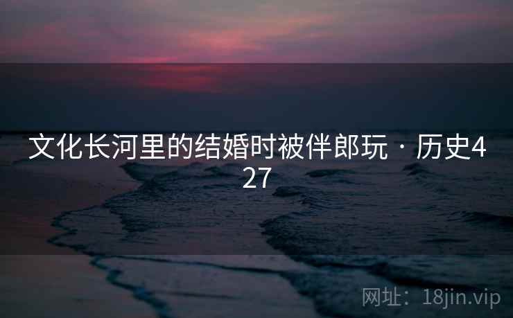 文化长河里的结婚时被伴郎玩 · 历史427 文化长河里的结婚时被伴郎玩 · 历史427