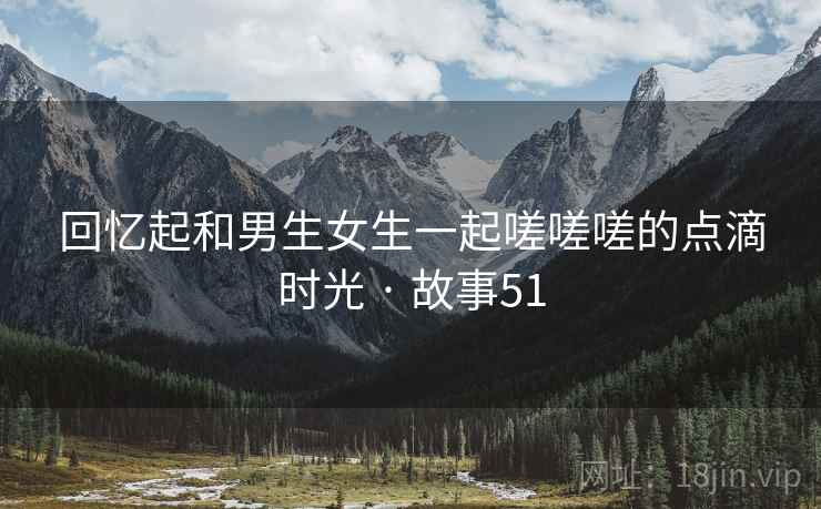 回忆起和男生女生一起嗟嗟嗟的点滴时光 · 故事51 回忆起和男生女生一起嗟嗟嗟的点滴时光 · 故事51