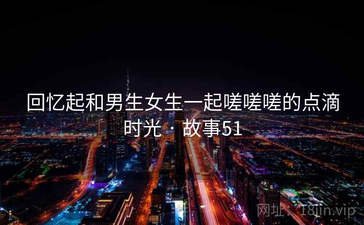 回忆起和男生女生一起嗟嗟嗟的点滴时光 · 故事51 回忆起和男生女生一起嗟嗟嗟的点滴时光 · 故事51