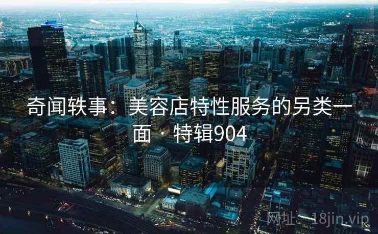 奇闻轶事:美容店特性服务的另类一面 · 特辑904 奇闻轶事:美容店特性服务的另类一面 · 特辑904