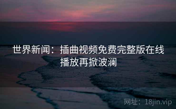 世界新闻：插曲视频免费完整版在线播放再掀波澜