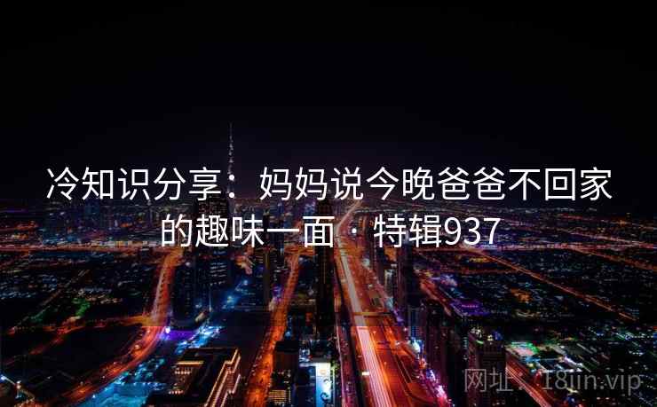 冷知识分享:妈妈说今晚爸爸不回家的趣味一面 · 特辑937 冷知识分享:妈妈说今晚爸爸不回家的趣味一面 · 特辑937