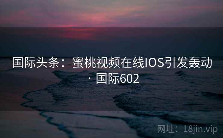 国际头条:蜜桃视频在线IOS引发轰动 · 国际602 国际头条:蜜桃视频在线IOS引发轰动 · 国际602