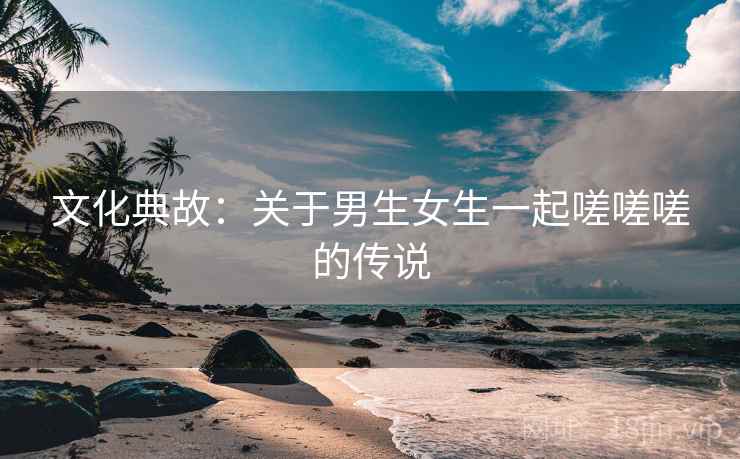 文化典故：关于男生女生一起嗟嗟嗟的传说