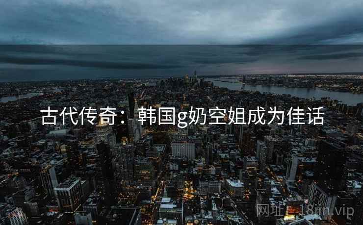 古代传奇:韩国g奶空姐成为佳话 古代传奇:韩国g奶空姐成为佳话
