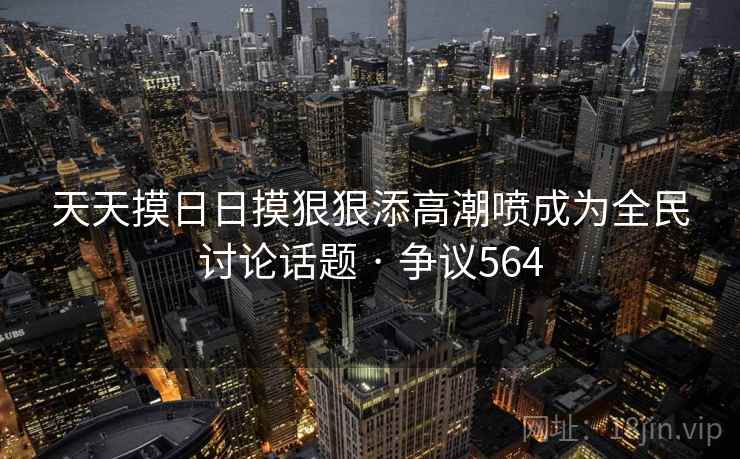 天天摸日日摸狠狠添高潮喷成为全民讨论话题 · 争议564