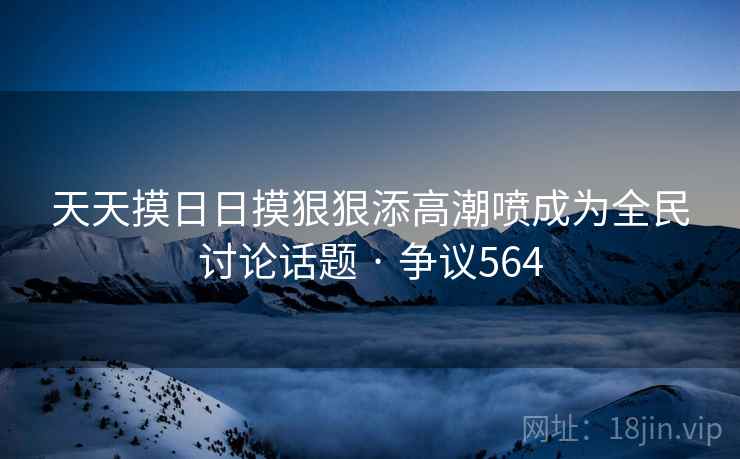 天天摸日日摸狠狠添高潮喷成为全民讨论话题 · 争议564