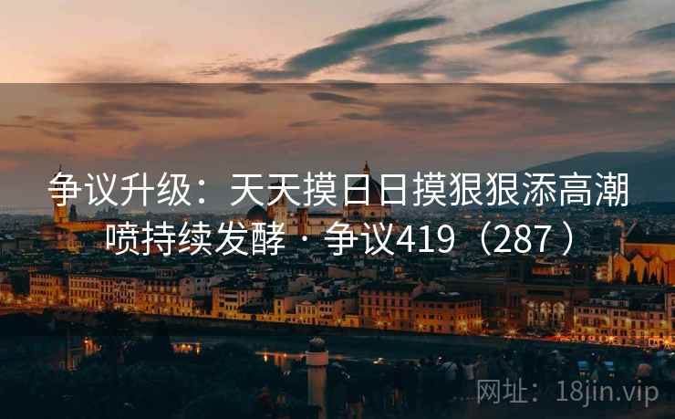 争议升级：天天摸日日摸狠狠添高潮喷持续发酵 · 争议419（287 ）
